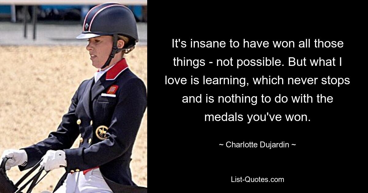 It's insane to have won all those things - not possible. But what I love is learning, which never stops and is nothing to do with the medals you've won. — © Charlotte Dujardin