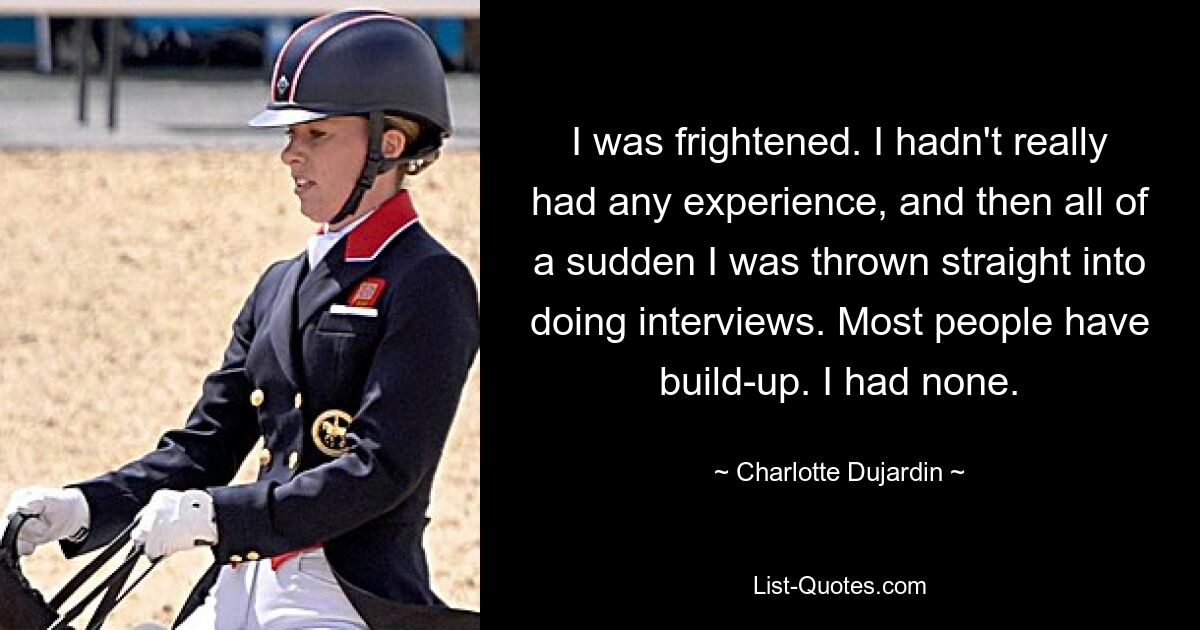 I was frightened. I hadn't really had any experience, and then all of a sudden I was thrown straight into doing interviews. Most people have build-up. I had none. — © Charlotte Dujardin