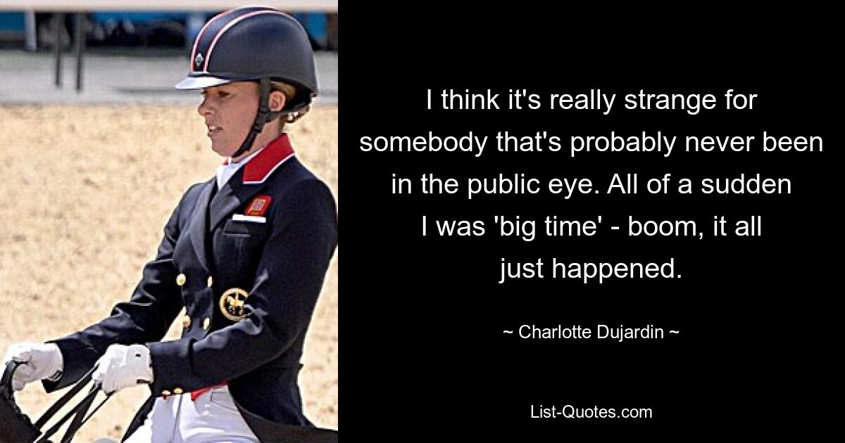 I think it's really strange for somebody that's probably never been in the public eye. All of a sudden I was 'big time' - boom, it all just happened. — © Charlotte Dujardin