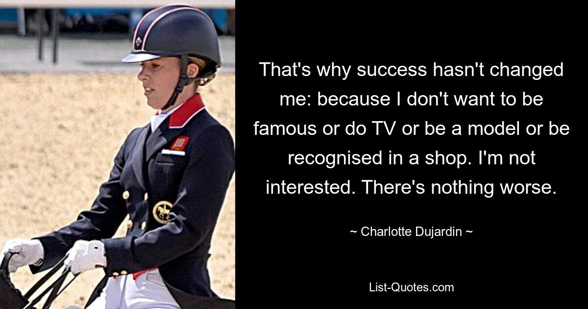 That's why success hasn't changed me: because I don't want to be famous or do TV or be a model or be recognised in a shop. I'm not interested. There's nothing worse. — © Charlotte Dujardin