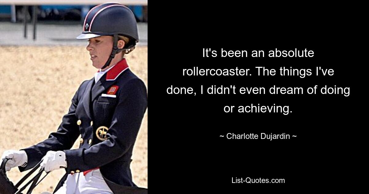 It's been an absolute rollercoaster. The things I've done, I didn't even dream of doing or achieving. — © Charlotte Dujardin