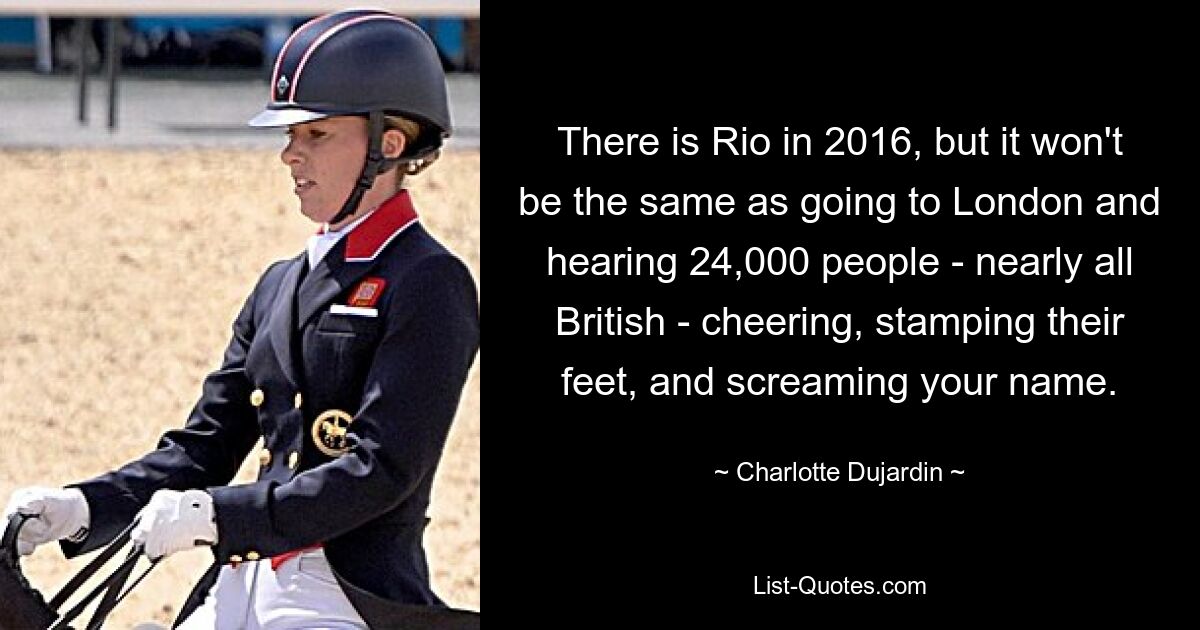 There is Rio in 2016, but it won't be the same as going to London and hearing 24,000 people - nearly all British - cheering, stamping their feet, and screaming your name. — © Charlotte Dujardin