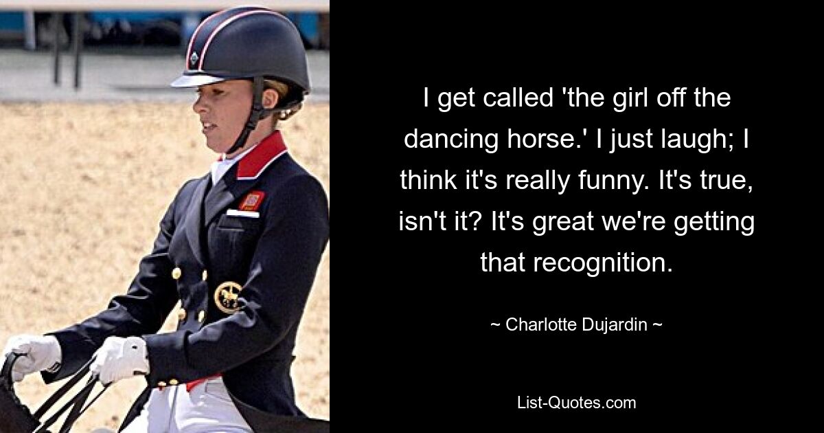 I get called 'the girl off the dancing horse.' I just laugh; I think it's really funny. It's true, isn't it? It's great we're getting that recognition. — © Charlotte Dujardin