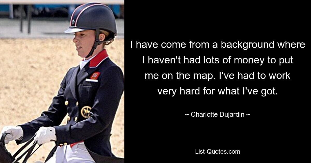 I have come from a background where I haven't had lots of money to put me on the map. I've had to work very hard for what I've got. — © Charlotte Dujardin