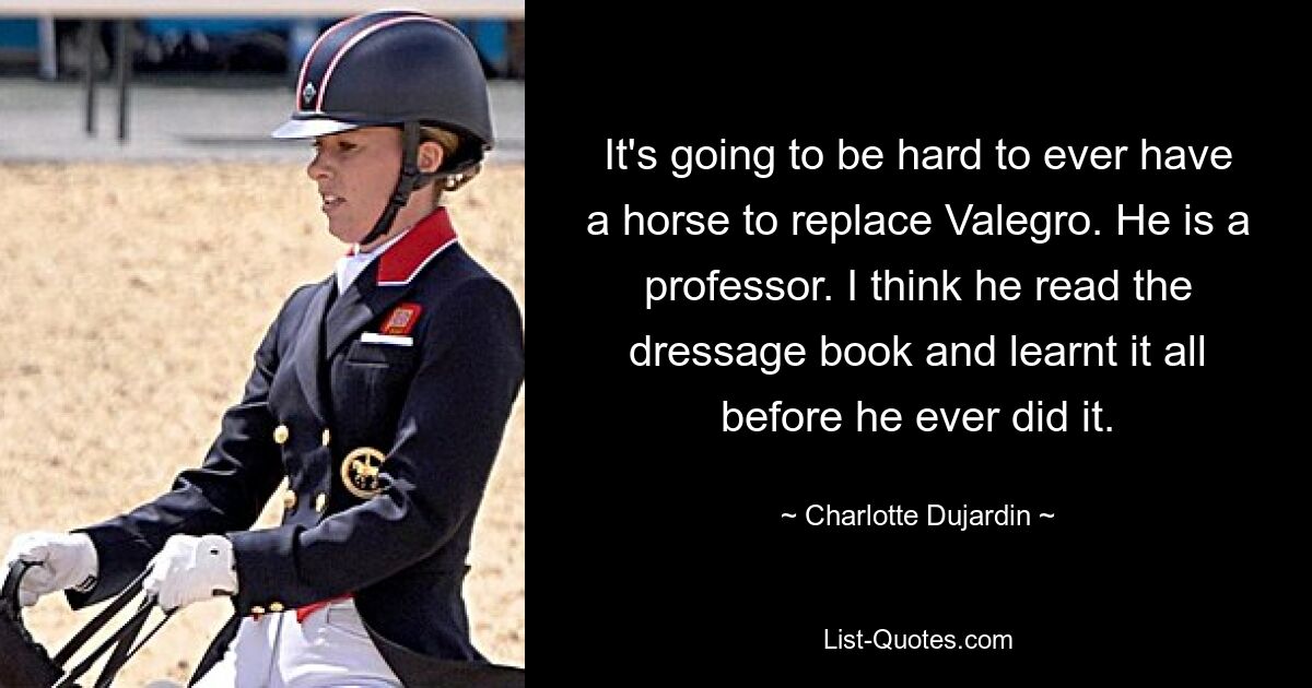 It's going to be hard to ever have a horse to replace Valegro. He is a professor. I think he read the dressage book and learnt it all before he ever did it. — © Charlotte Dujardin