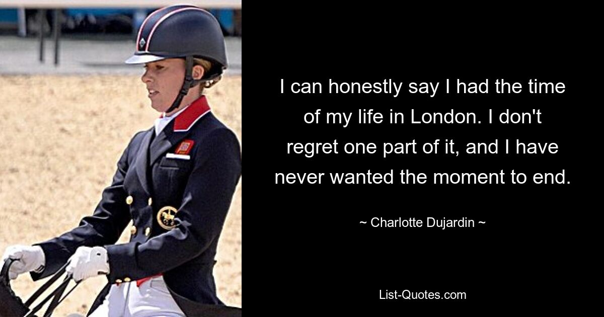 I can honestly say I had the time of my life in London. I don't regret one part of it, and I have never wanted the moment to end. — © Charlotte Dujardin