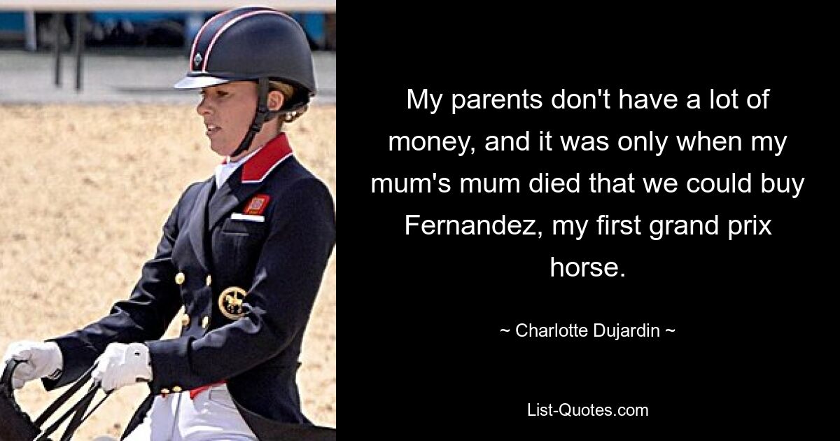 My parents don't have a lot of money, and it was only when my mum's mum died that we could buy Fernandez, my first grand prix horse. — © Charlotte Dujardin