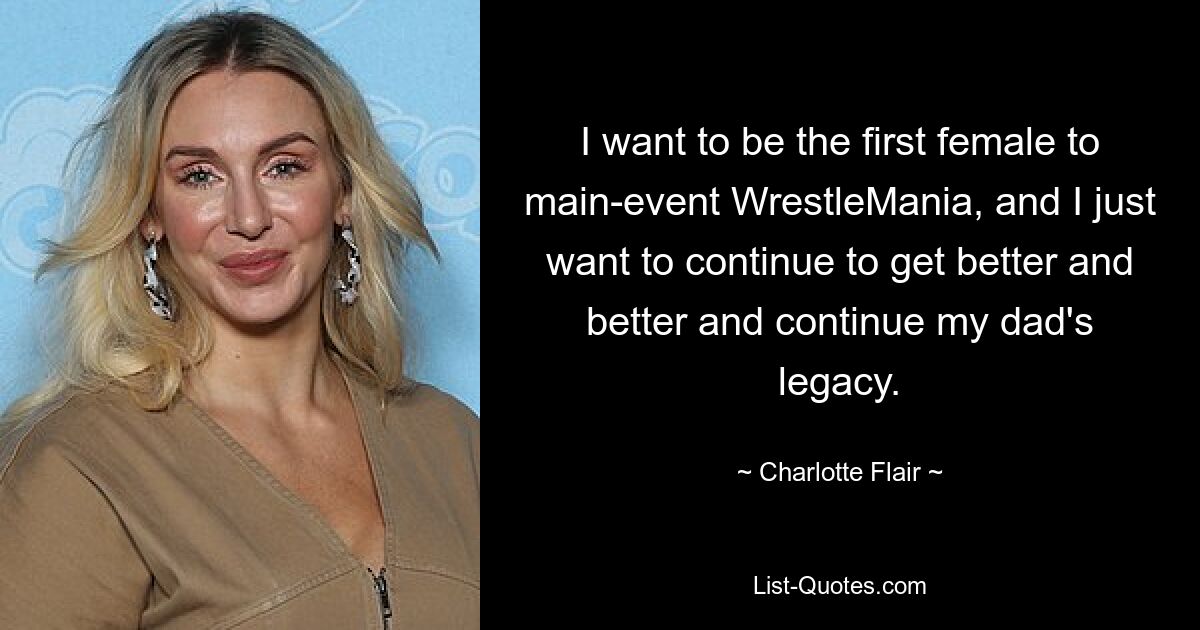 I want to be the first female to main-event WrestleMania, and I just want to continue to get better and better and continue my dad's legacy. — © Charlotte Flair