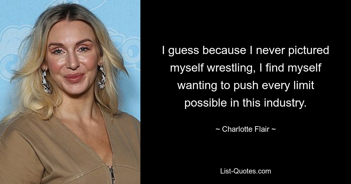 I guess because I never pictured myself wrestling, I find myself wanting to push every limit possible in this industry. — © Charlotte Flair