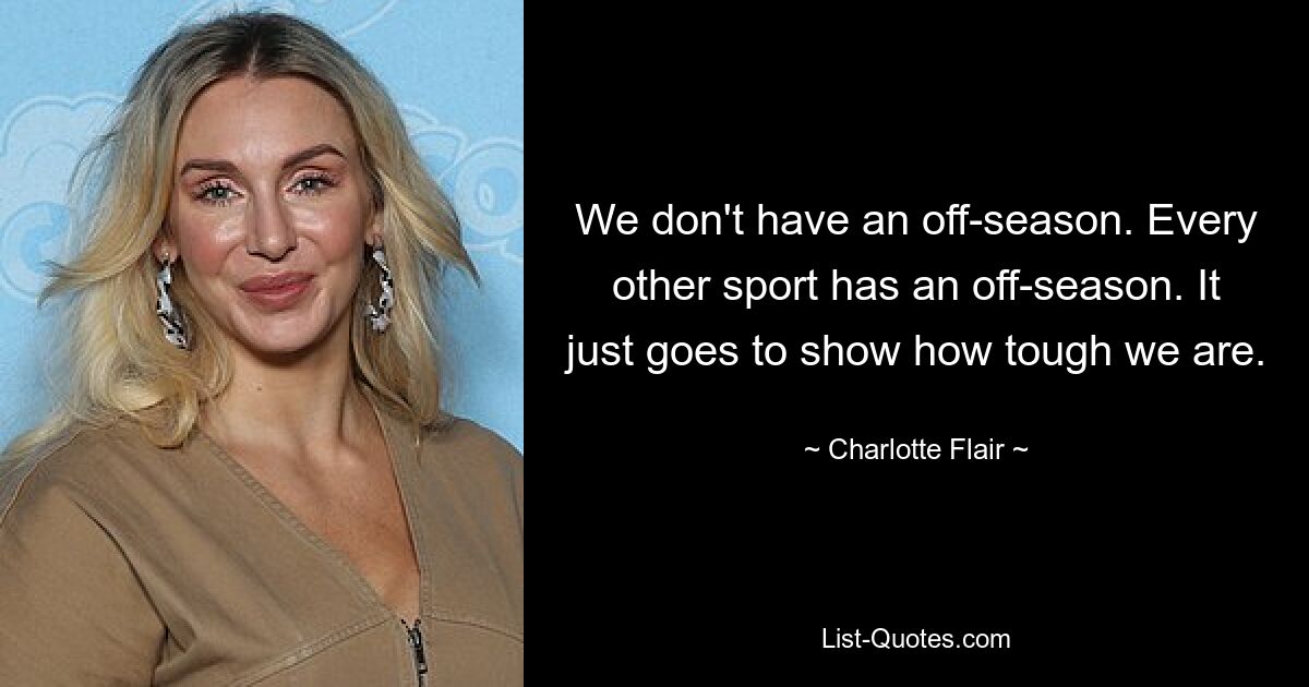 We don't have an off-season. Every other sport has an off-season. It just goes to show how tough we are. — © Charlotte Flair