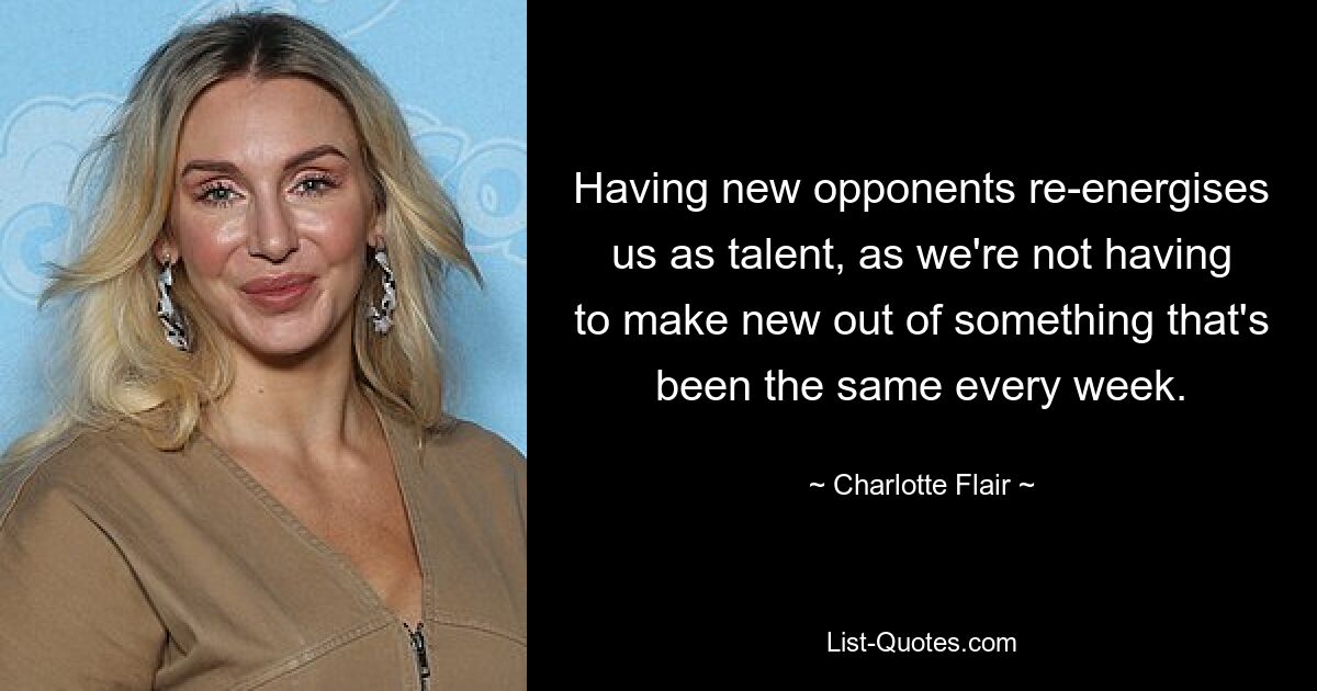 Having new opponents re-energises us as talent, as we're not having to make new out of something that's been the same every week. — © Charlotte Flair