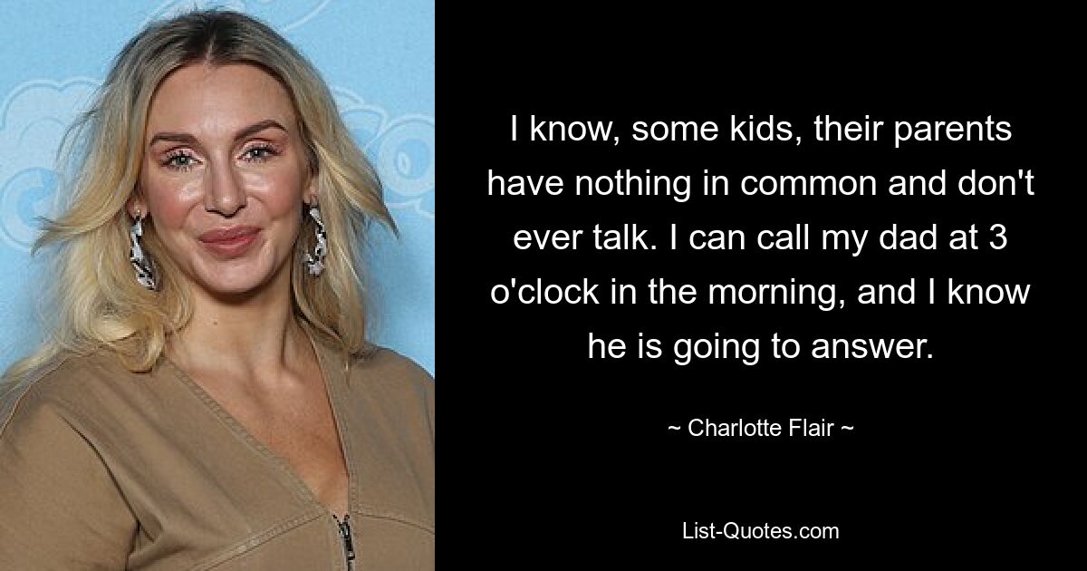 I know, some kids, their parents have nothing in common and don't ever talk. I can call my dad at 3 o'clock in the morning, and I know he is going to answer. — © Charlotte Flair