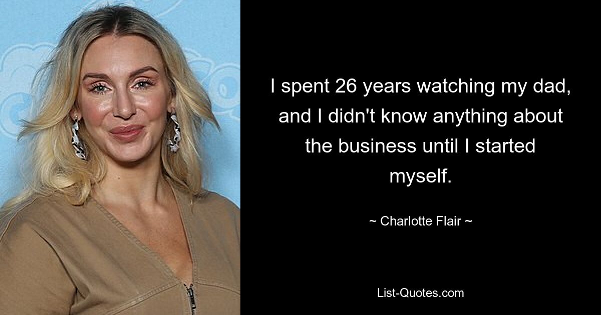 I spent 26 years watching my dad, and I didn't know anything about the business until I started myself. — © Charlotte Flair