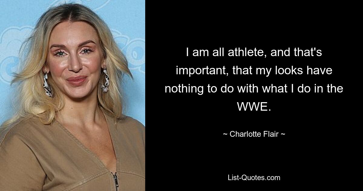 I am all athlete, and that's important, that my looks have nothing to do with what I do in the WWE. — © Charlotte Flair