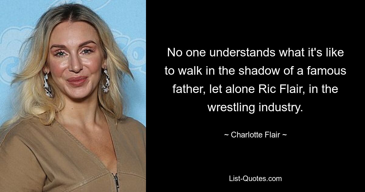 No one understands what it's like to walk in the shadow of a famous father, let alone Ric Flair, in the wrestling industry. — © Charlotte Flair