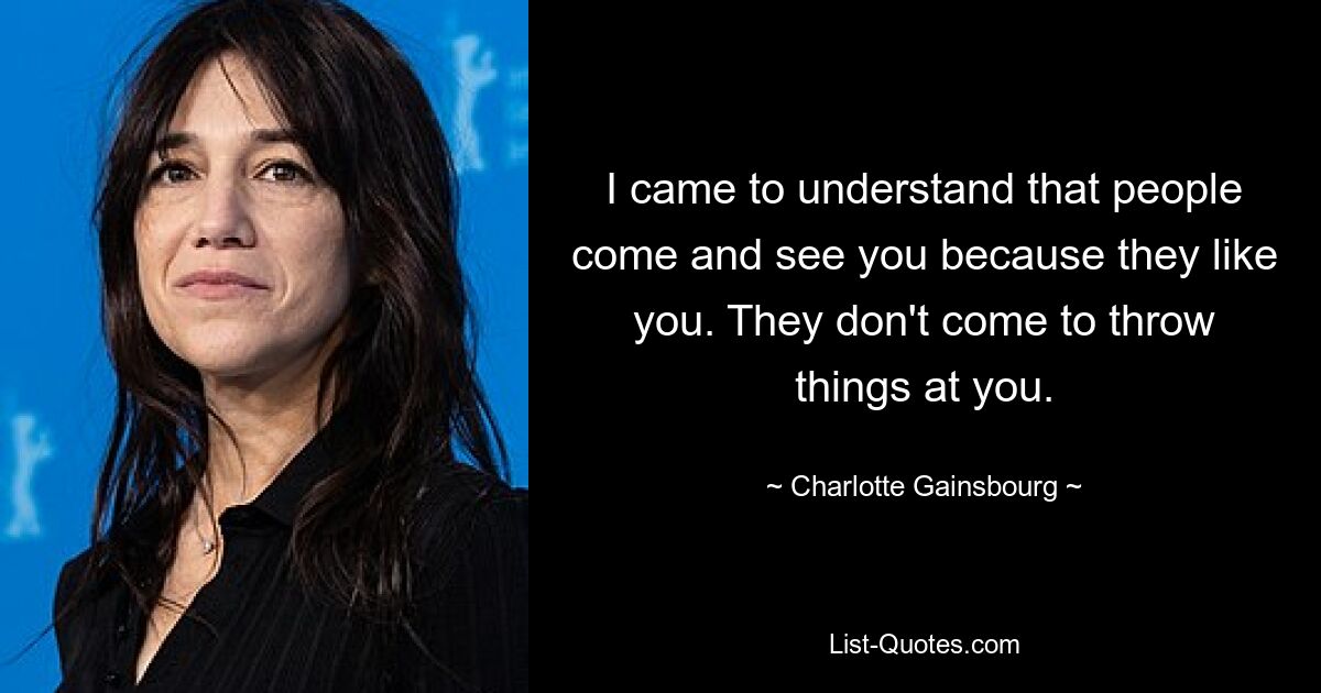 I came to understand that people come and see you because they like you. They don't come to throw things at you. — © Charlotte Gainsbourg