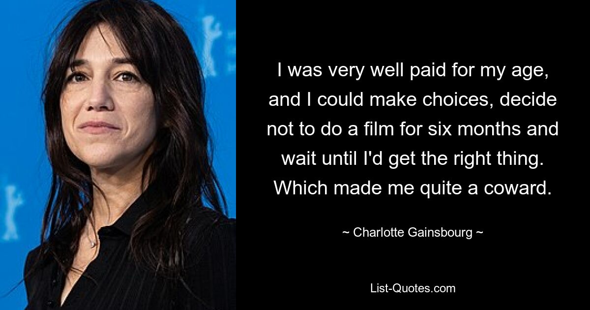 I was very well paid for my age, and I could make choices, decide not to do a film for six months and wait until I'd get the right thing. Which made me quite a coward. — © Charlotte Gainsbourg