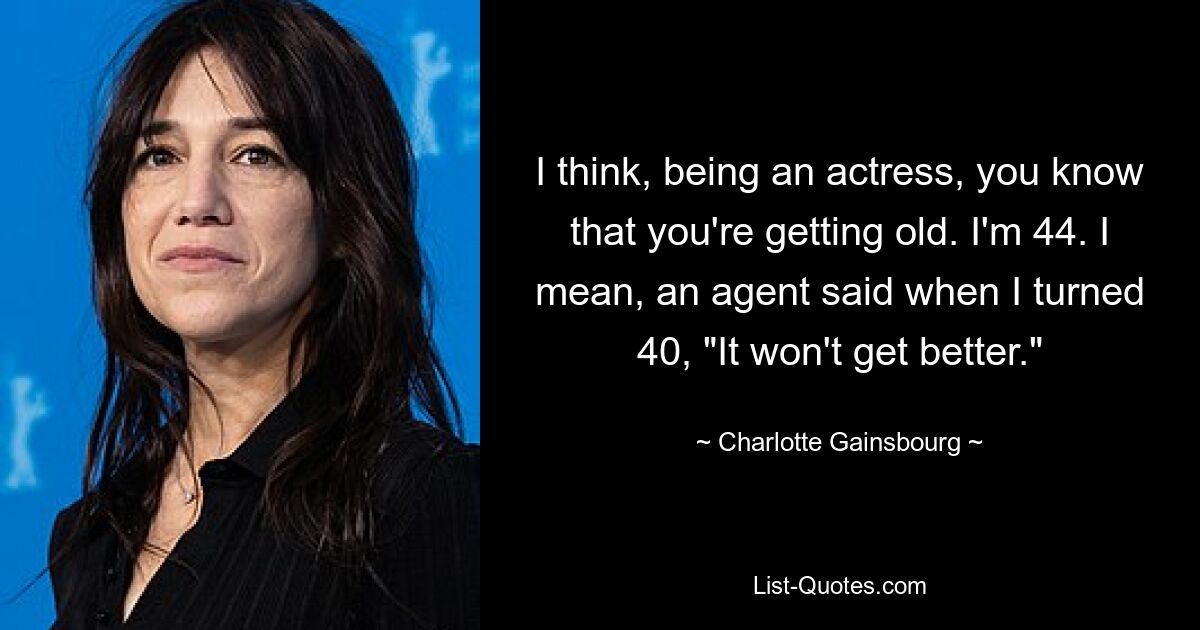 I think, being an actress, you know that you're getting old. I'm 44. I mean, an agent said when I turned 40, "It won't get better." — © Charlotte Gainsbourg