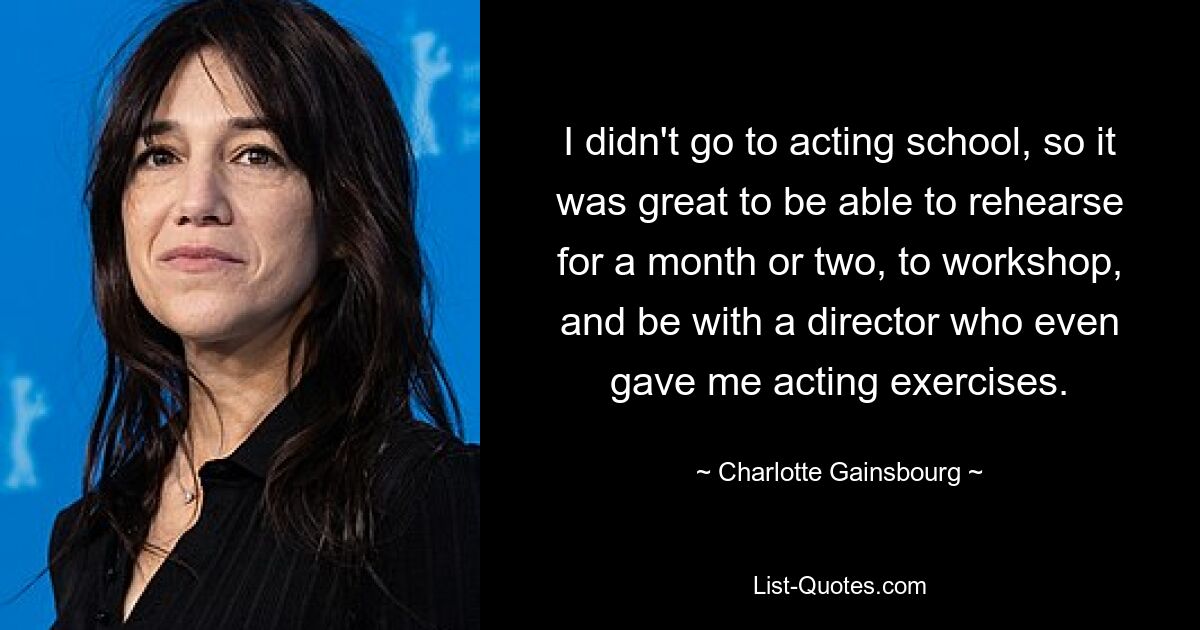 I didn't go to acting school, so it was great to be able to rehearse for a month or two, to workshop, and be with a director who even gave me acting exercises. — © Charlotte Gainsbourg