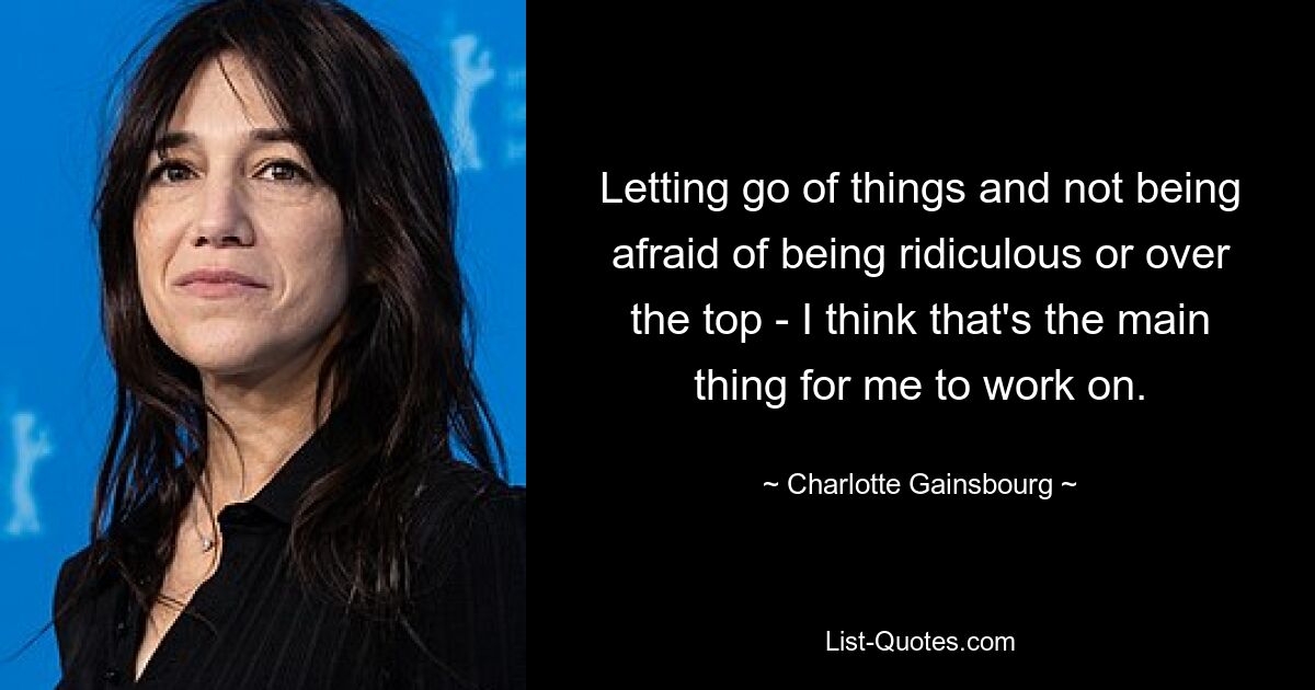 Letting go of things and not being afraid of being ridiculous or over the top - I think that's the main thing for me to work on. — © Charlotte Gainsbourg