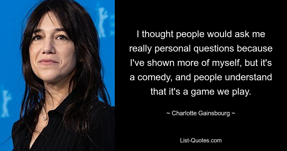 I thought people would ask me really personal questions because I've shown more of myself, but it's a comedy, and people understand that it's a game we play. — © Charlotte Gainsbourg