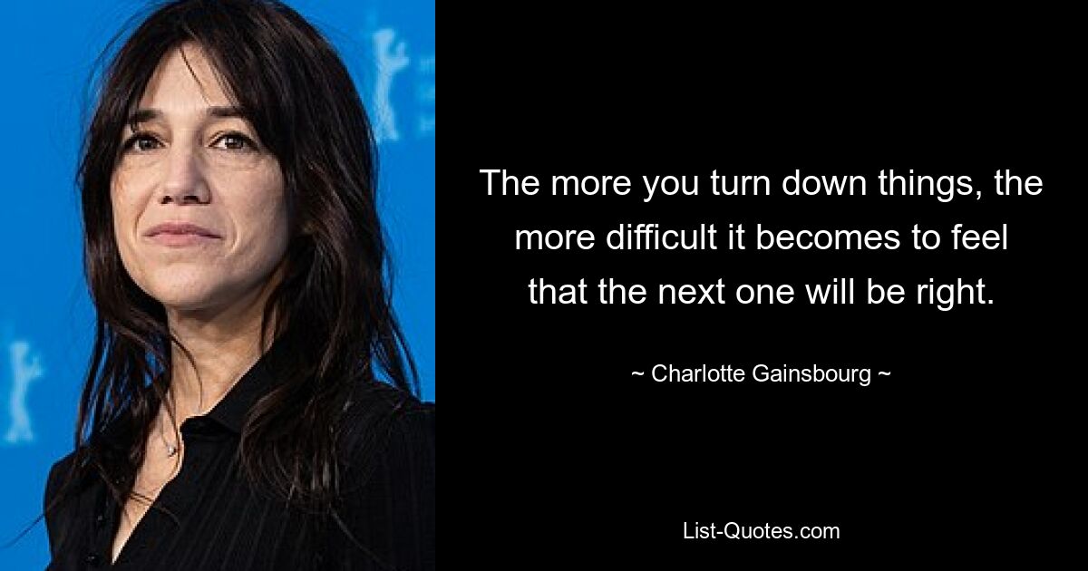 The more you turn down things, the more difficult it becomes to feel that the next one will be right. — © Charlotte Gainsbourg