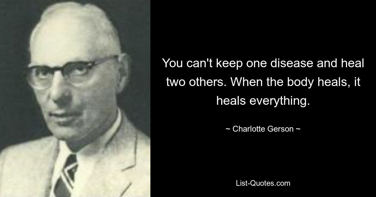 You can't keep one disease and heal two others. When the body heals, it heals everything. — © Charlotte Gerson