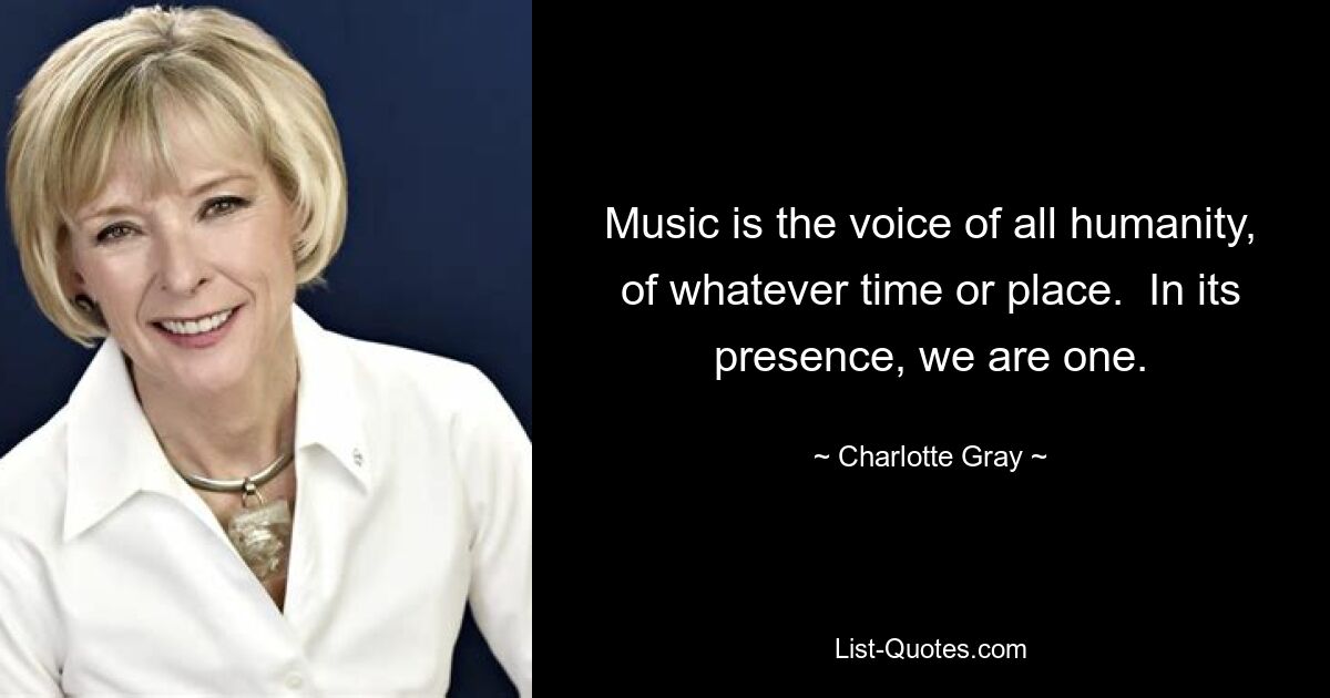 Music is the voice of all humanity, of whatever time or place.  In its presence, we are one. — © Charlotte Gray