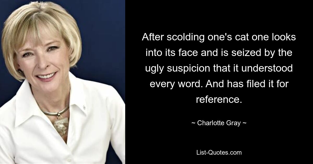 After scolding one's cat one looks into its face and is seized by the ugly suspicion that it understood every word. And has filed it for reference. — © Charlotte Gray