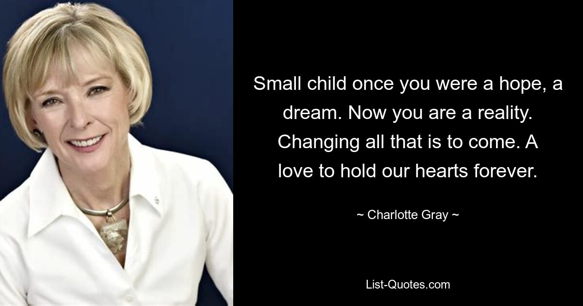 Small child once you were a hope, a dream. Now you are a reality. Changing all that is to come. A love to hold our hearts forever. — © Charlotte Gray