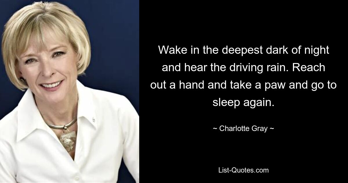 Wake in the deepest dark of night and hear the driving rain. Reach out a hand and take a paw and go to sleep again. — © Charlotte Gray