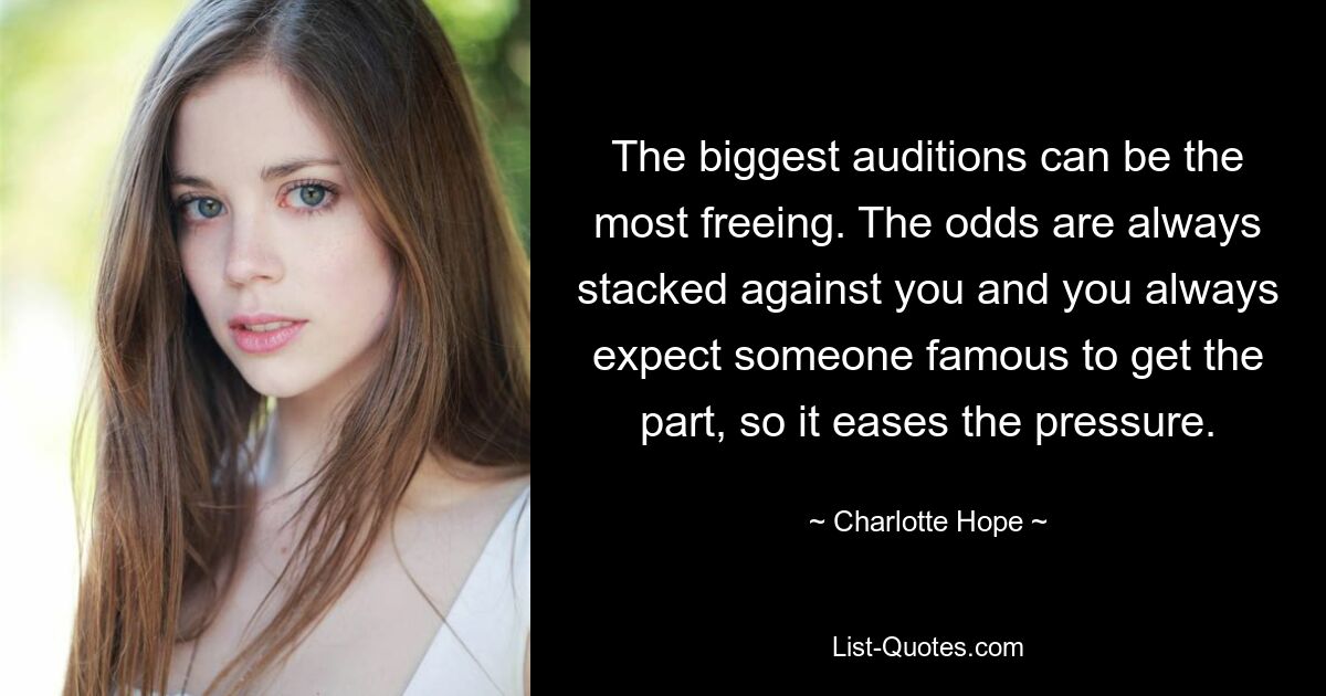 The biggest auditions can be the most freeing. The odds are always stacked against you and you always expect someone famous to get the part, so it eases the pressure. — © Charlotte Hope