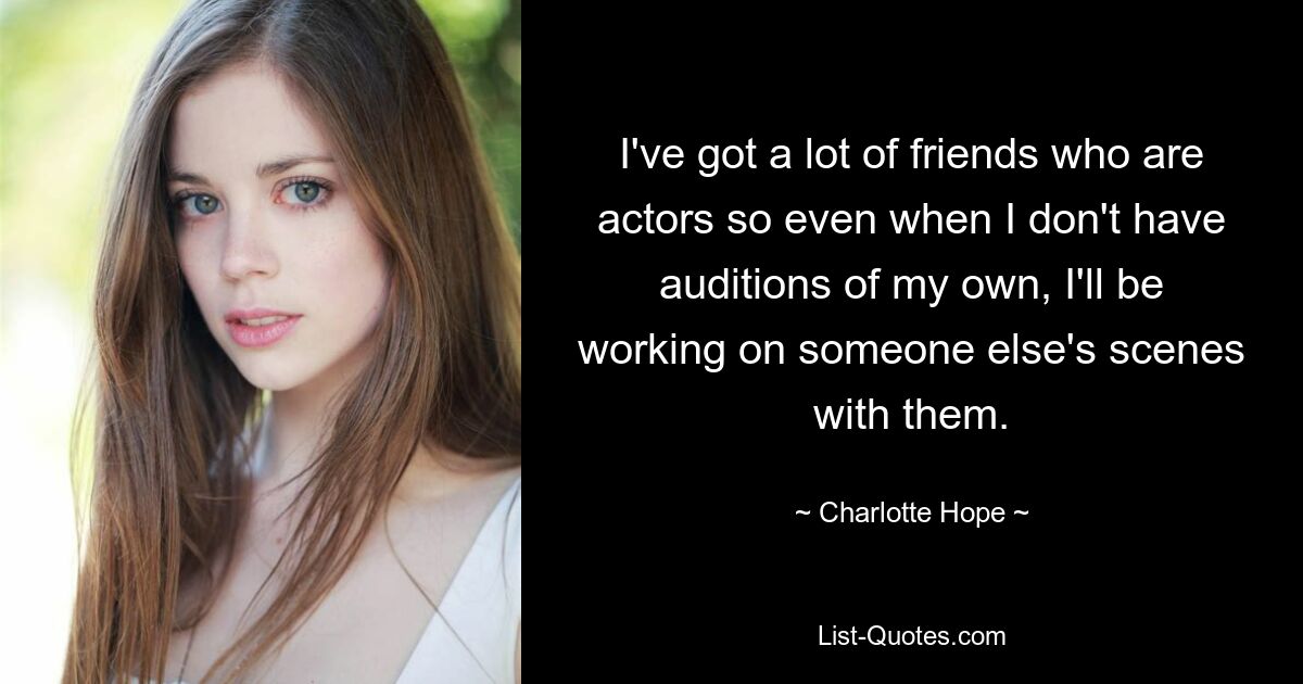 I've got a lot of friends who are actors so even when I don't have auditions of my own, I'll be working on someone else's scenes with them. — © Charlotte Hope