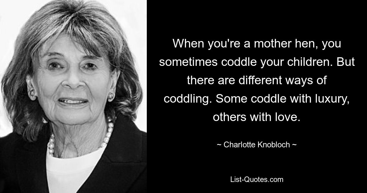 When you're a mother hen, you sometimes coddle your children. But there are different ways of coddling. Some coddle with luxury, others with love. — © Charlotte Knobloch