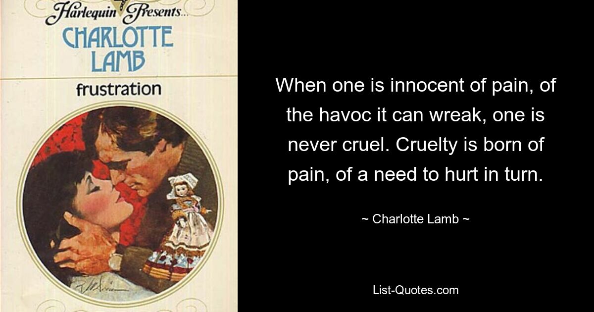 When one is innocent of pain, of the havoc it can wreak, one is never cruel. Cruelty is born of pain, of a need to hurt in turn. — © Charlotte Lamb