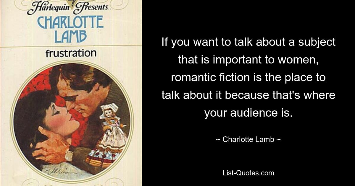 If you want to talk about a subject that is important to women, romantic fiction is the place to talk about it because that's where your audience is. — © Charlotte Lamb