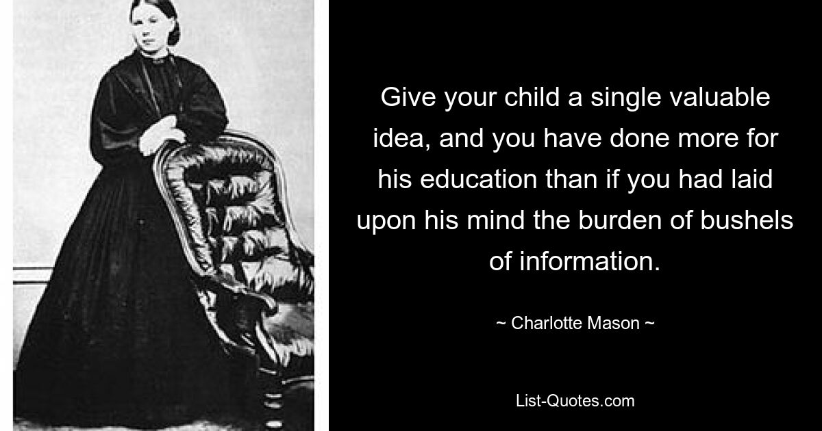 Give your child a single valuable idea, and you have done more for his education than if you had laid upon his mind the burden of bushels of information. — © Charlotte Mason