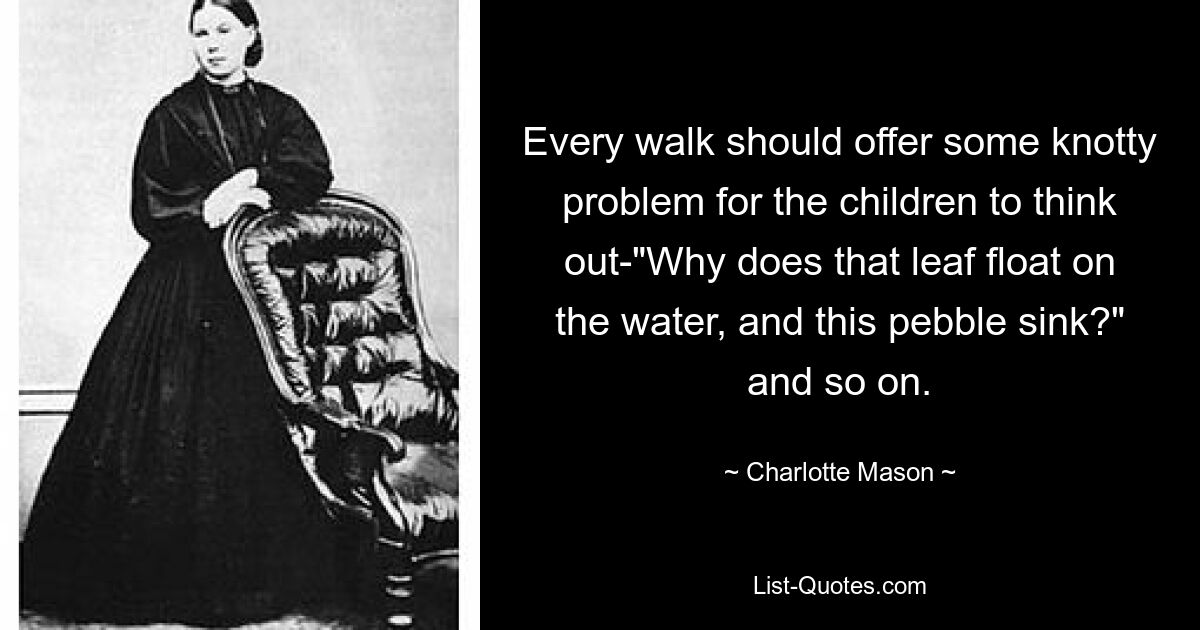 Every walk should offer some knotty problem for the children to think out-"Why does that leaf float on the water, and this pebble sink?" and so on. — © Charlotte Mason