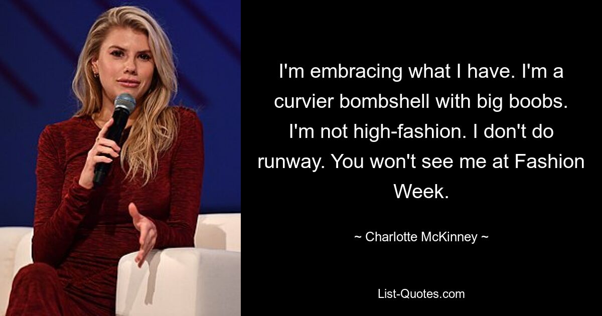 I'm embracing what I have. I'm a curvier bombshell with big boobs. I'm not high-fashion. I don't do runway. You won't see me at Fashion Week. — © Charlotte McKinney