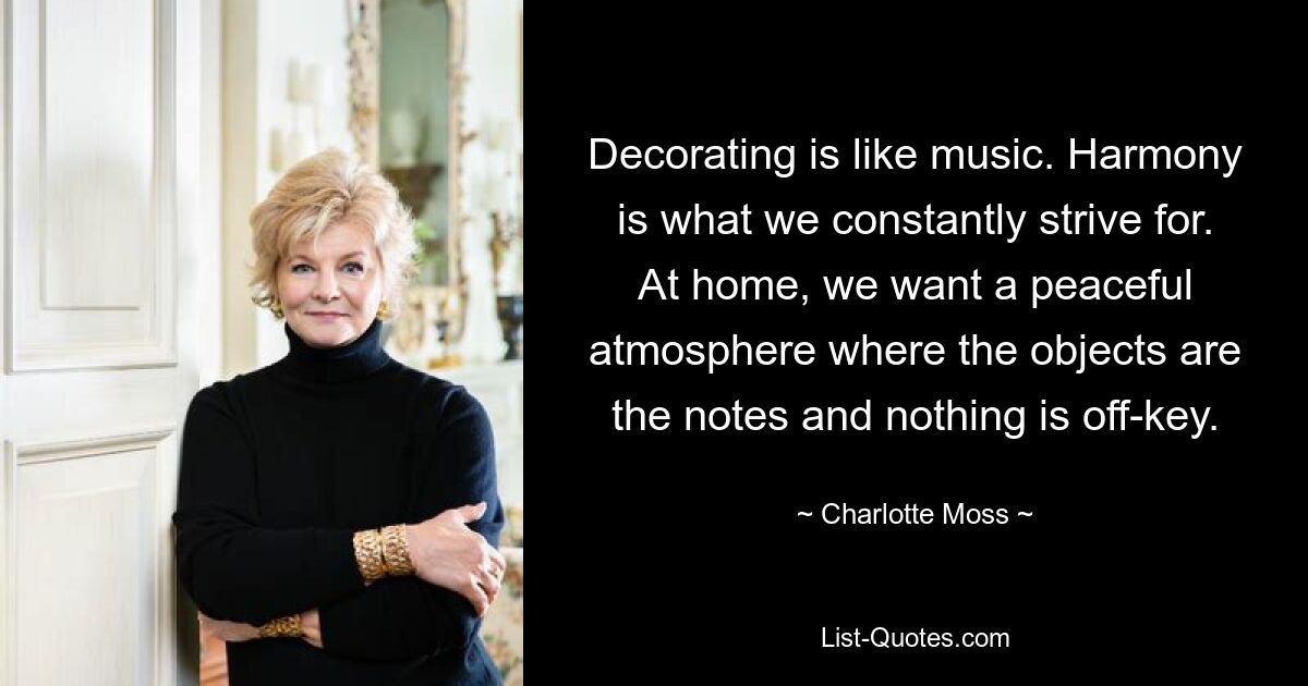 Decorating is like music. Harmony is what we constantly strive for. At home, we want a peaceful atmosphere where the objects are the notes and nothing is off-key. — © Charlotte Moss