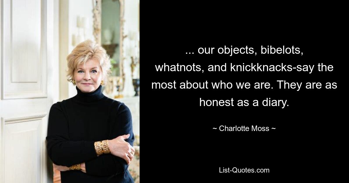 ... our objects, bibelots, whatnots, and knickknacks-say the most about who we are. They are as honest as a diary. — © Charlotte Moss