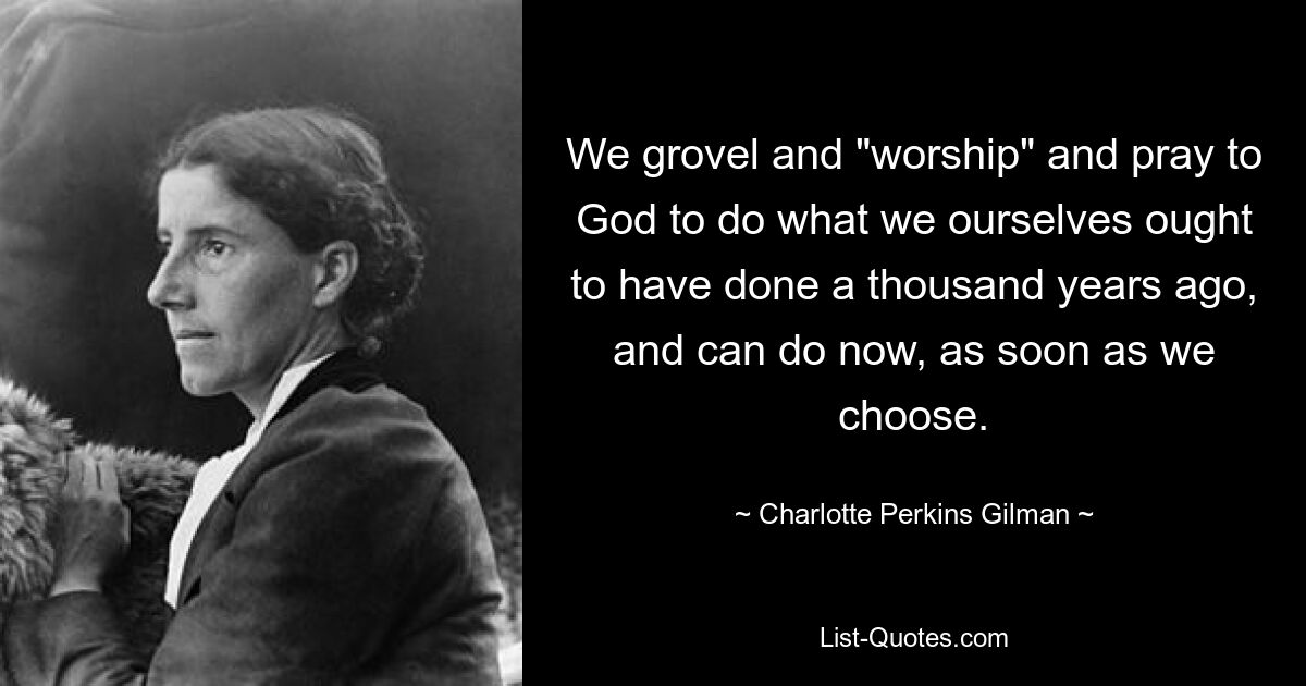 We grovel and "worship" and pray to God to do what we ourselves ought to have done a thousand years ago, and can do now, as soon as we choose. — © Charlotte Perkins Gilman