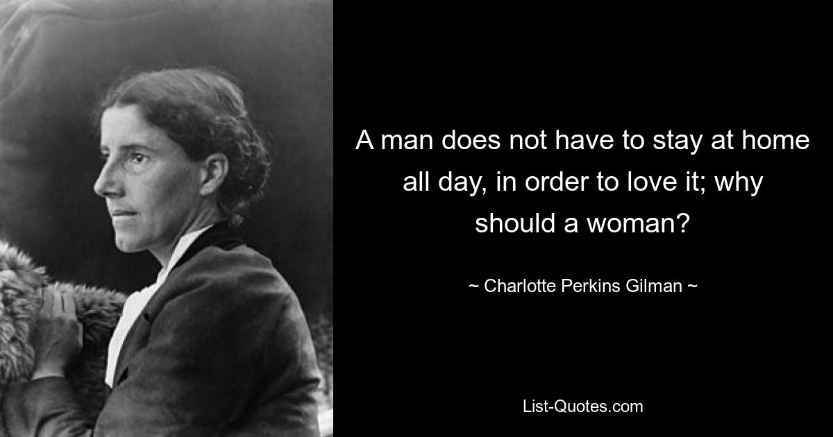 A man does not have to stay at home all day, in order to love it; why should a woman? — © Charlotte Perkins Gilman