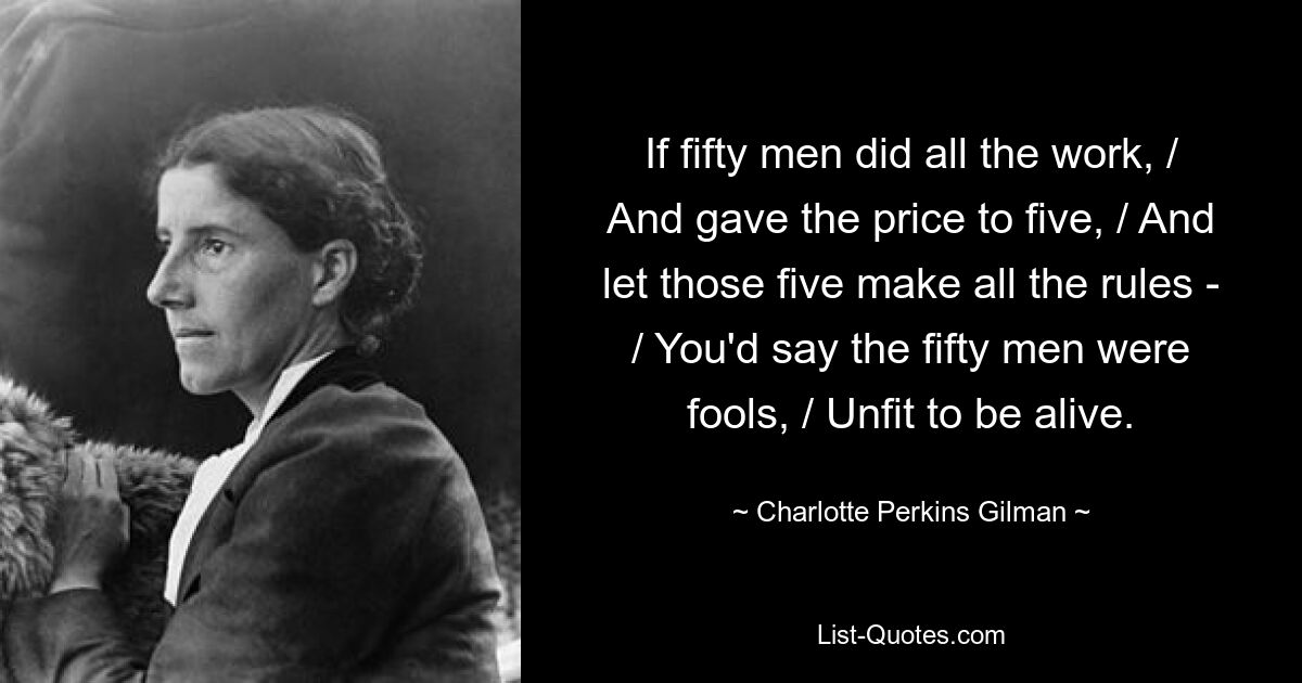 If fifty men did all the work, / And gave the price to five, / And let those five make all the rules - / You'd say the fifty men were fools, / Unfit to be alive. — © Charlotte Perkins Gilman