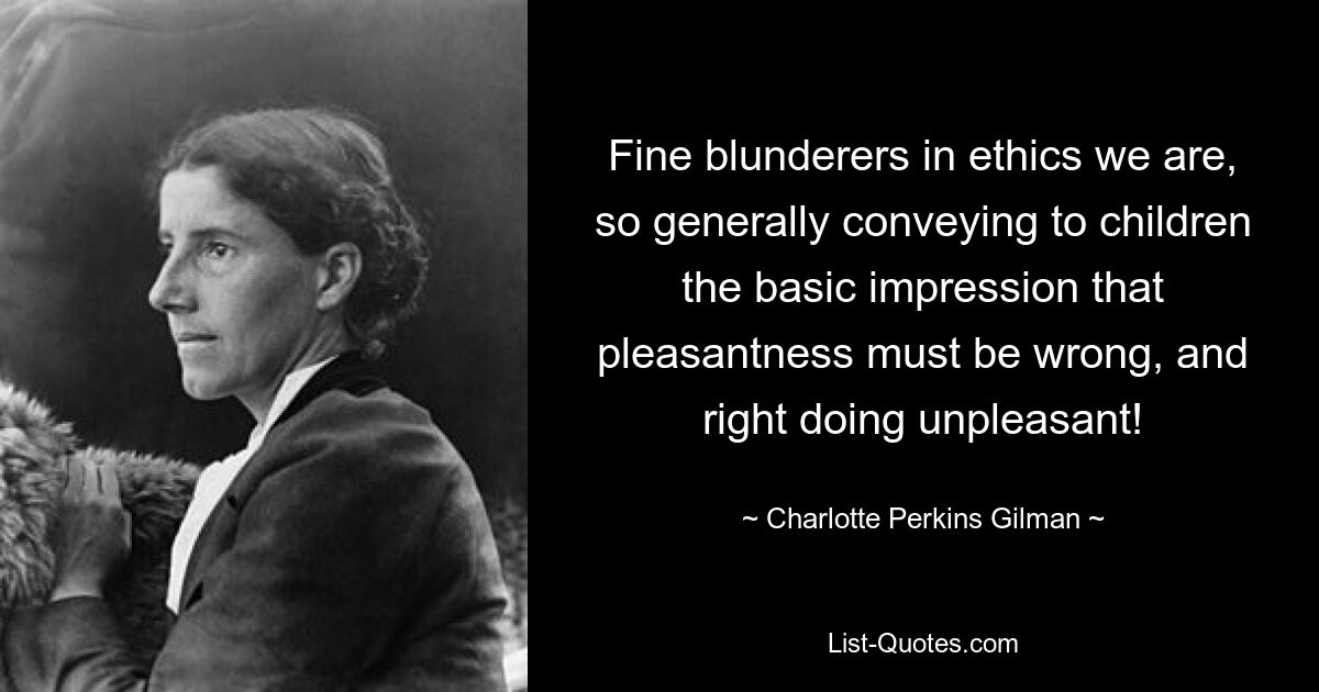 Fine blunderers in ethics we are, so generally conveying to children the basic impression that pleasantness must be wrong, and right doing unpleasant! — © Charlotte Perkins Gilman