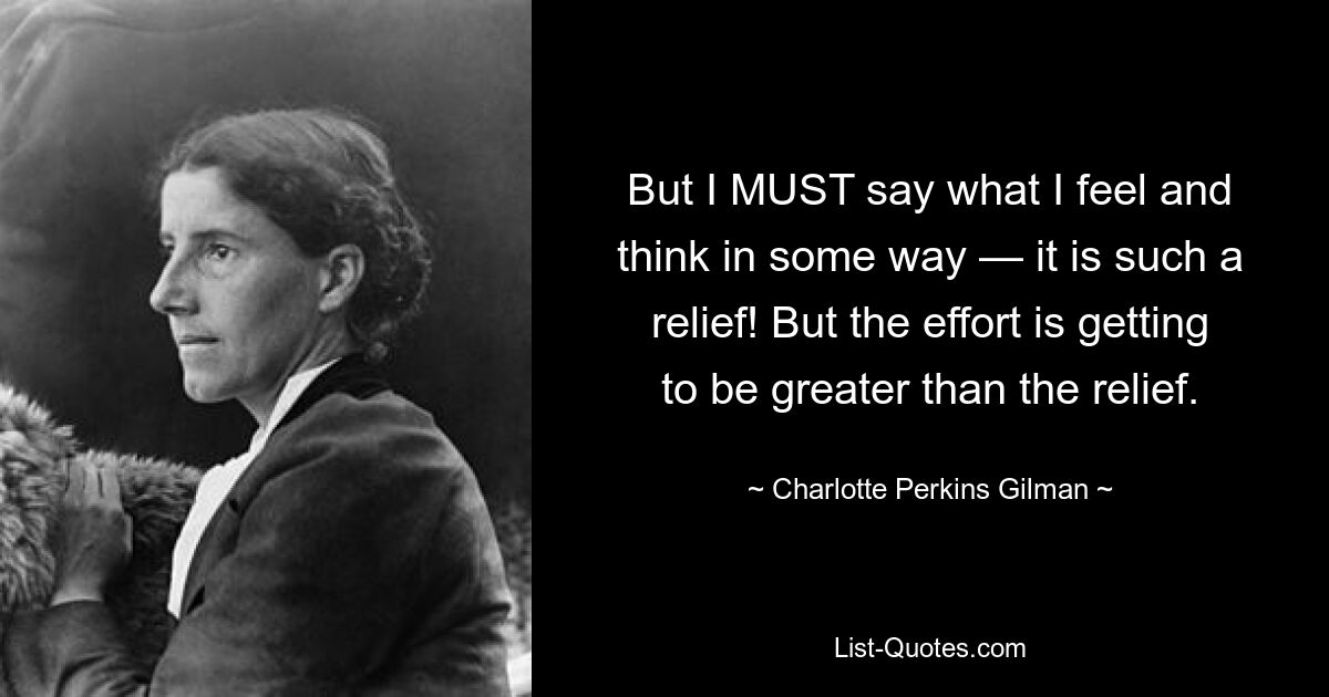 But I MUST say what I feel and think in some way — it is such a relief! But the effort is getting to be greater than the relief. — © Charlotte Perkins Gilman