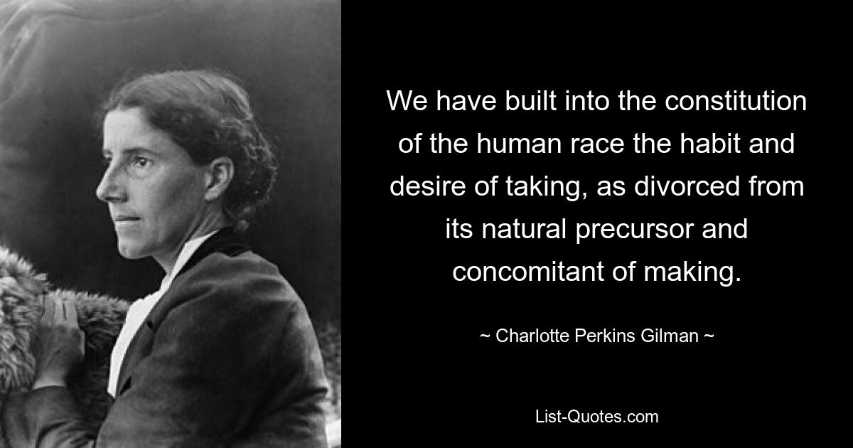 We have built into the constitution of the human race the habit and desire of taking, as divorced from its natural precursor and concomitant of making. — © Charlotte Perkins Gilman