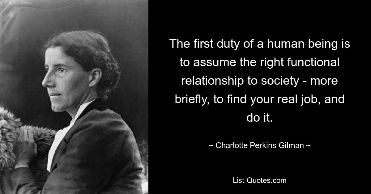 The first duty of a human being is to assume the right functional relationship to society - more briefly, to find your real job, and do it. — © Charlotte Perkins Gilman