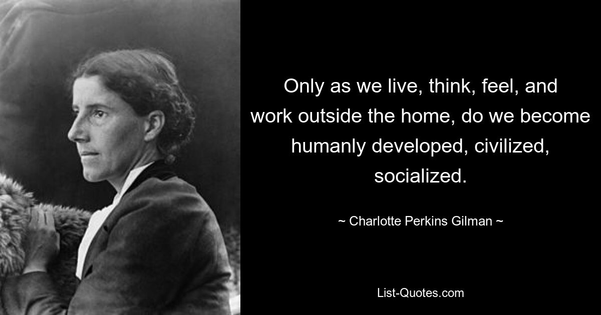 Only as we live, think, feel, and work outside the home, do we become humanly developed, civilized, socialized. — © Charlotte Perkins Gilman