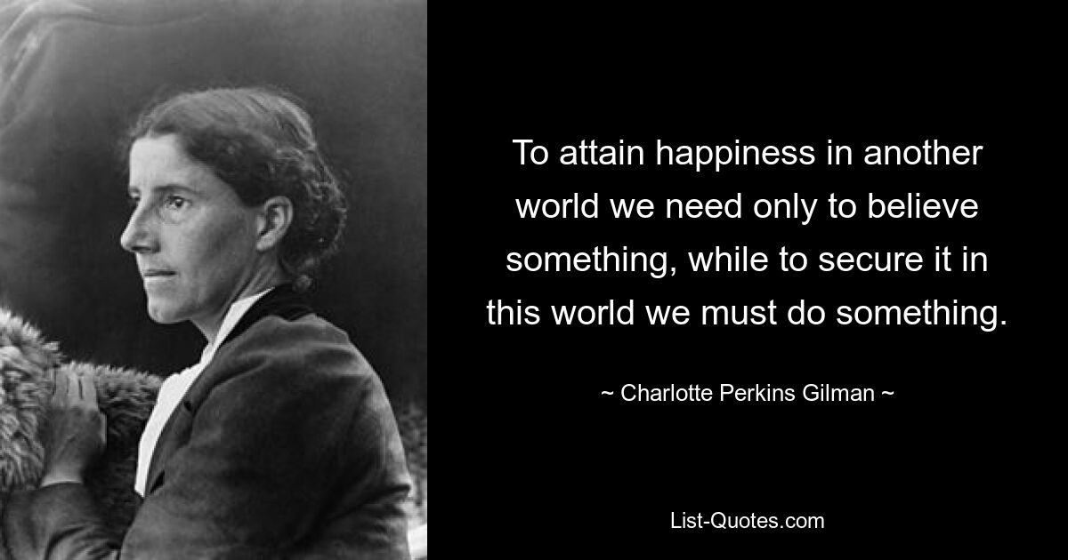 To attain happiness in another world we need only to believe something, while to secure it in this world we must do something. — © Charlotte Perkins Gilman